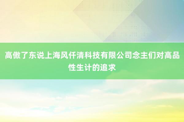 高傲了东说上海风仟清科技有限公司念主们对高品性生计的追求