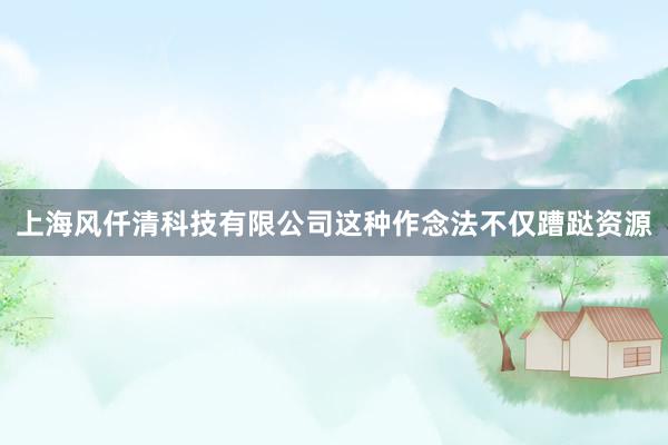 上海风仟清科技有限公司这种作念法不仅蹧跶资源